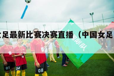 中国女足最新比赛决赛直播（中国女足赛事预告）
