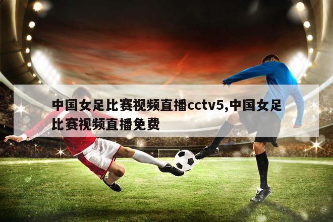 中国女足比赛视频直播cctv5,中国女足比赛视频直播免费