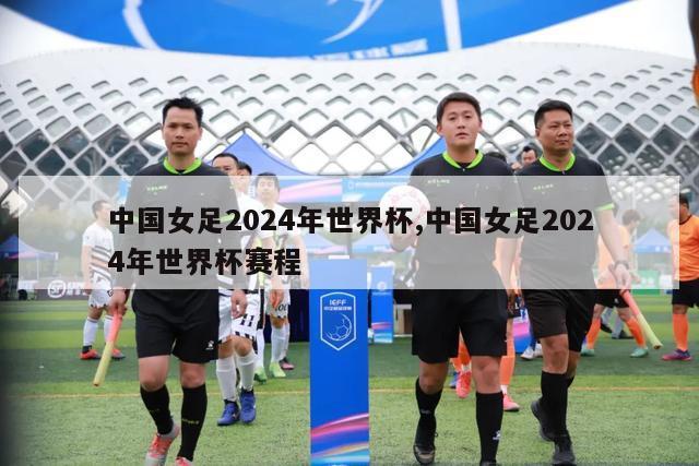 中国女足2024年世界杯,中国女足2024年世界杯赛程